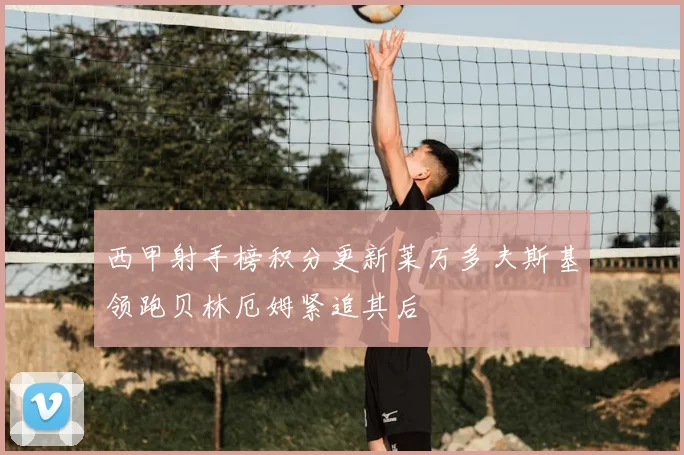 西甲射手榜积分更新莱万多夫斯基领跑贝林厄姆紧追其后