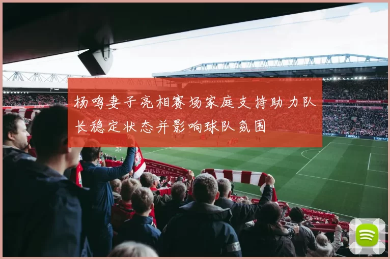 杨鸣妻子亮相赛场家庭支持助力队长稳定状态并影响球队氛围