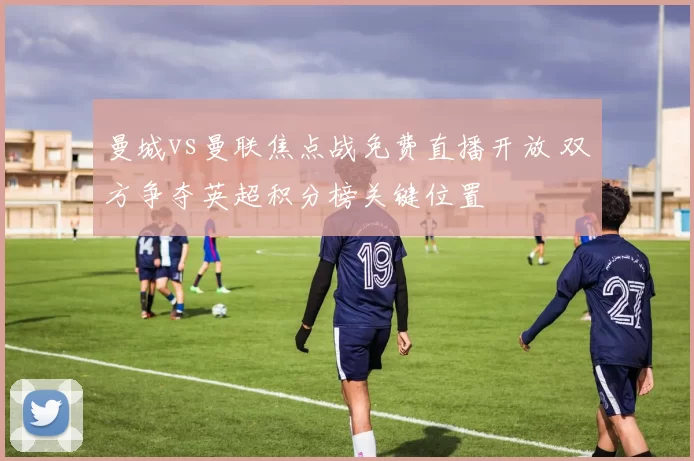 曼城vs曼联焦点战免费直播开放 双方争夺英超积分榜关键位置