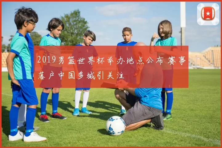 2019男篮世界杯举办地点公布 赛事落户中国多城引关注