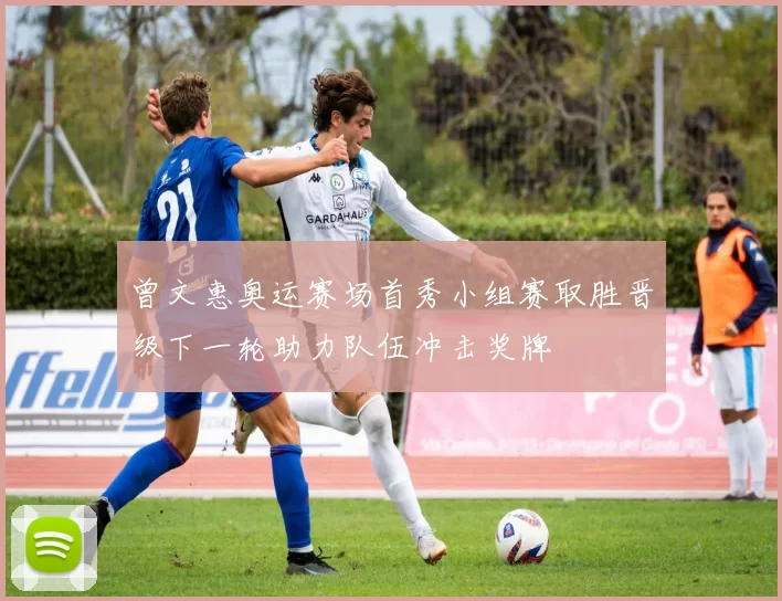 曾文惠奥运赛场首秀小组赛取胜晋级下一轮助力队伍冲击奖牌