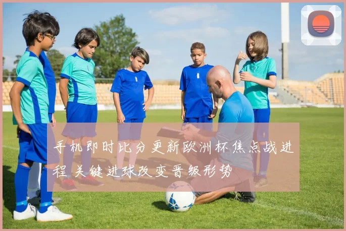 手机即时比分更新欧洲杯焦点战进程 关键进球改变晋级形势