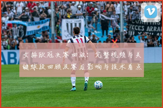女排欧冠决赛回放:完整视频与关键球段回顾及赛后影响与技术看点分析