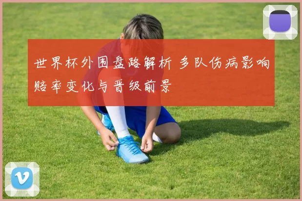 世界杯外围盘路解析 多队伤病影响赔率变化与晋级前景