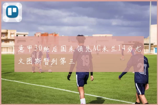 意甲30轮后国米领先AC米兰14分尤文图斯暂列第三