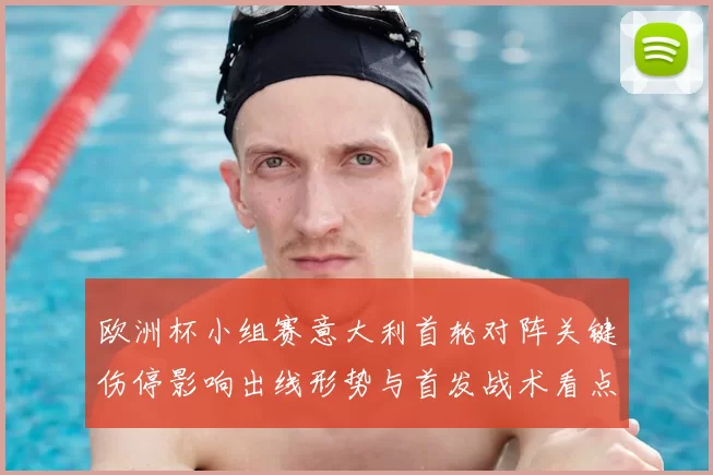 欧洲杯小组赛意大利首轮对阵关键伤停影响出线形势与首发战术看点