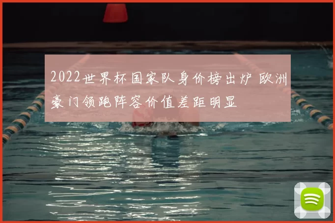 2022世界杯国家队身价榜出炉 欧洲豪门领跑阵容价值差距明显