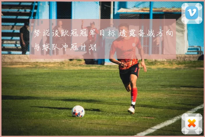 努诺谈欧冠冠军目标 透露备战方向与球队冲冠计划