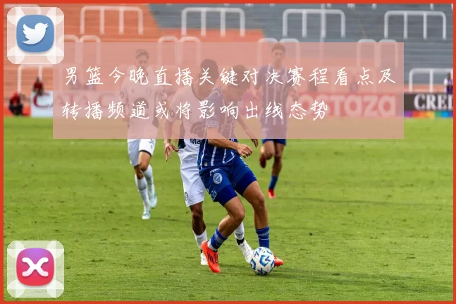 男篮今晚直播关键对决赛程看点及转播频道或将影响出线态势