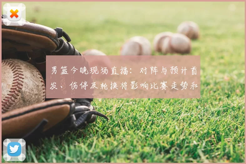 男篮今晚现场直播:对阵与预计首发、伤停及轮换将影响比赛走势和观赛渠道