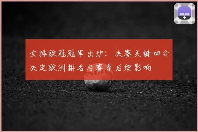 女排欧冠冠军出炉:决赛关键回合决定欧洲排名与赛季后续影响