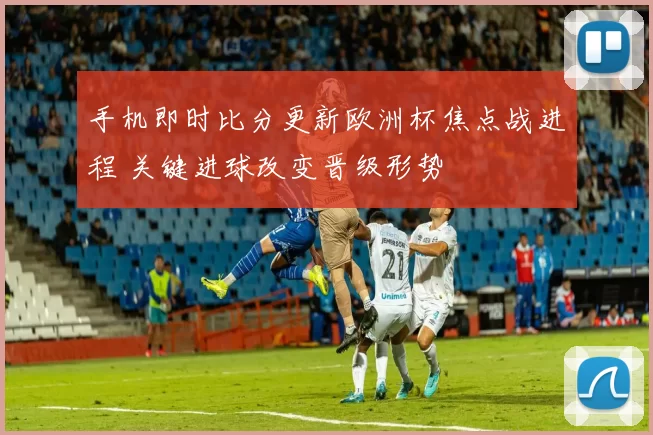 手机即时比分更新欧洲杯焦点战进程 关键进球改变晋级形势