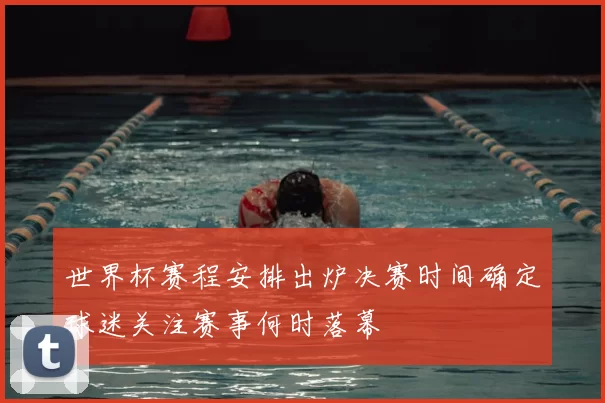 世界杯赛程安排出炉决赛时间确定球迷关注赛事何时落幕