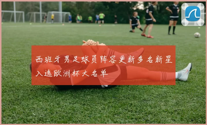 西班牙男足球员阵容更新多名新星入选欧洲杯大名单