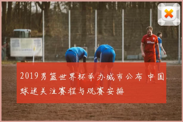 2019男篮世界杯举办城市公布 中国球迷关注赛程与观赛安排