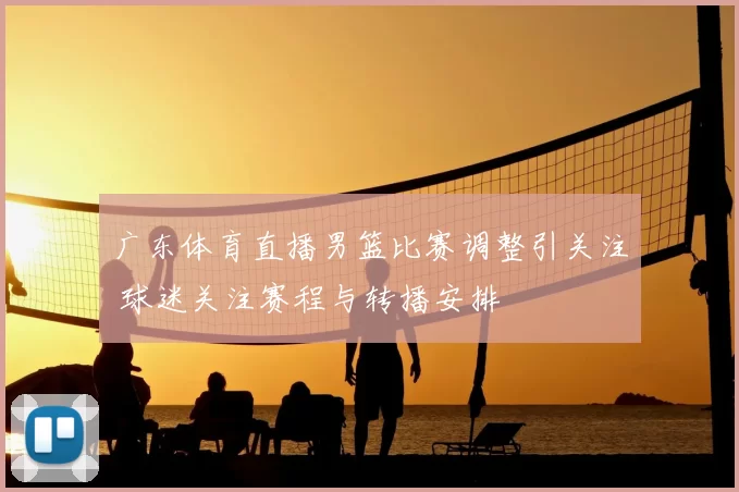 广东体育直播男篮比赛调整引关注 球迷关注赛程与转播安排