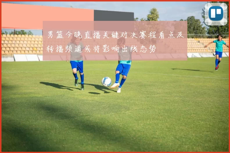 男篮今晚直播关键对决赛程看点及转播频道或将影响出线态势