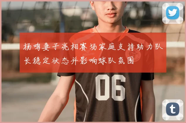 杨鸣妻子亮相赛场家庭支持助力队长稳定状态并影响球队氛围