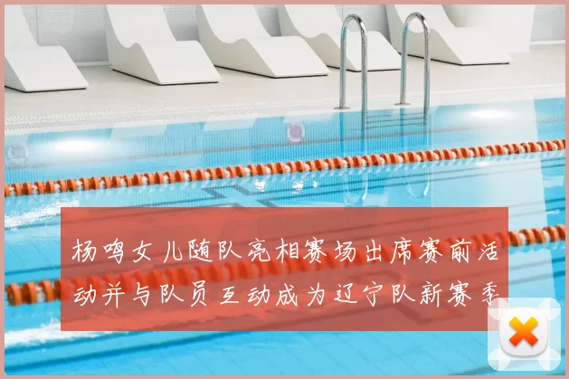 杨鸣女儿随队亮相赛场出席赛前活动并与队员互动成为辽宁队新赛季看点