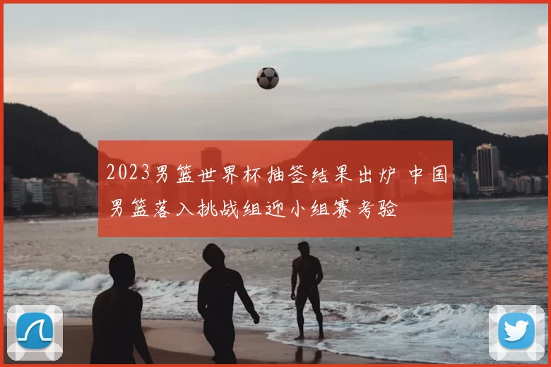 2023男篮世界杯抽签结果出炉 中国男篮落入挑战组迎小组赛考验