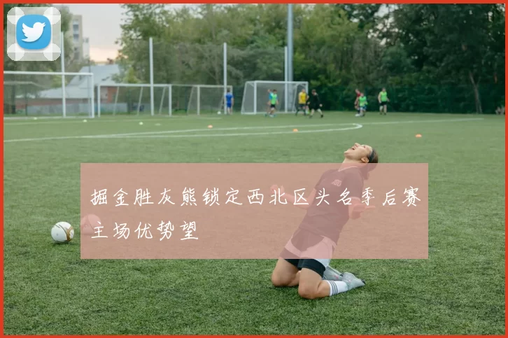 掘金胜灰熊锁定西北区头名季后赛主场优势望