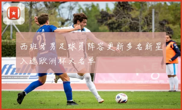 西班牙男足球员阵容更新多名新星入选欧洲杯大名单