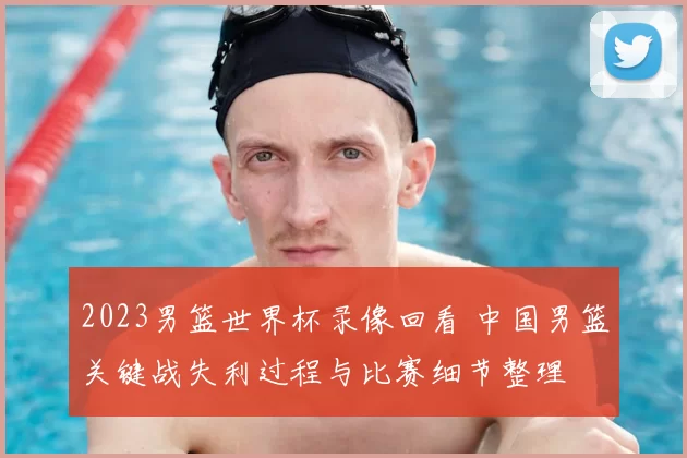 2023男篮世界杯录像回看 中国男篮关键战失利过程与比赛细节整理
