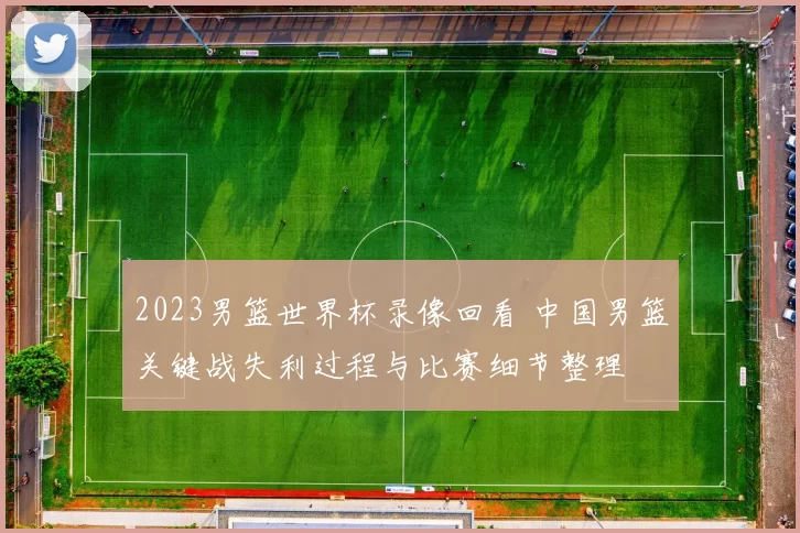 2023男篮世界杯录像回看 中国男篮关键战失利过程与比赛细节整理