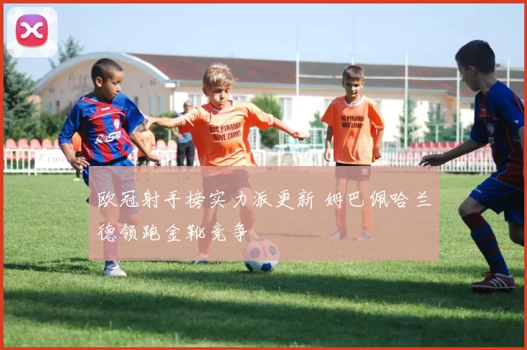 欧冠射手榜实力派更新 姆巴佩哈兰德领跑金靴竞争