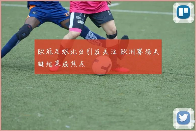 欧冠足球比分引发关注 欧洲赛场关键结果成焦点