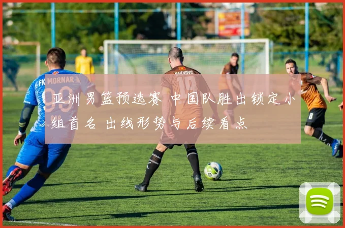 亚洲男篮预选赛 中国队胜出锁定小组首名 出线形势与后续看点