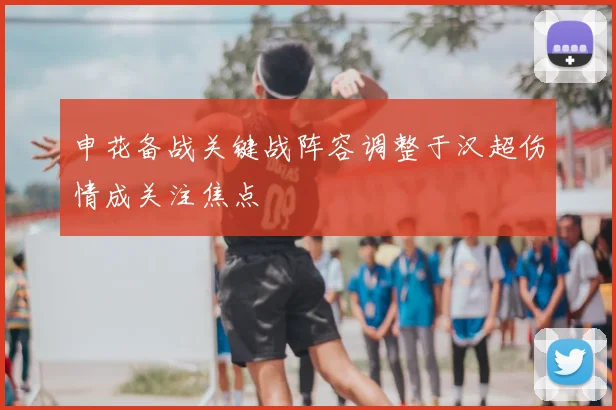 申花备战关键战阵容调整于汉超伤情成关注焦点