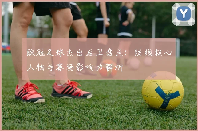 欧冠足球杰出后卫盘点：防线核心人物与赛场影响力解析