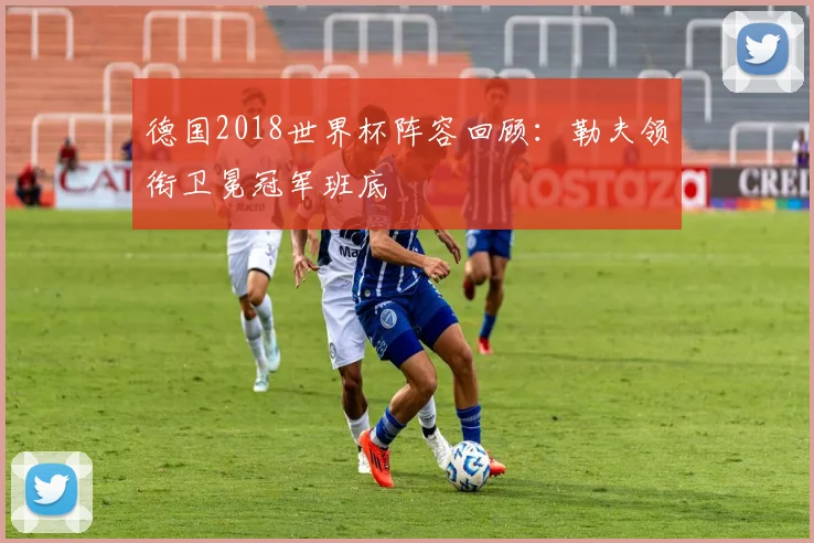 德国2018世界杯阵容回顾：勒夫领衔卫冕冠军班底